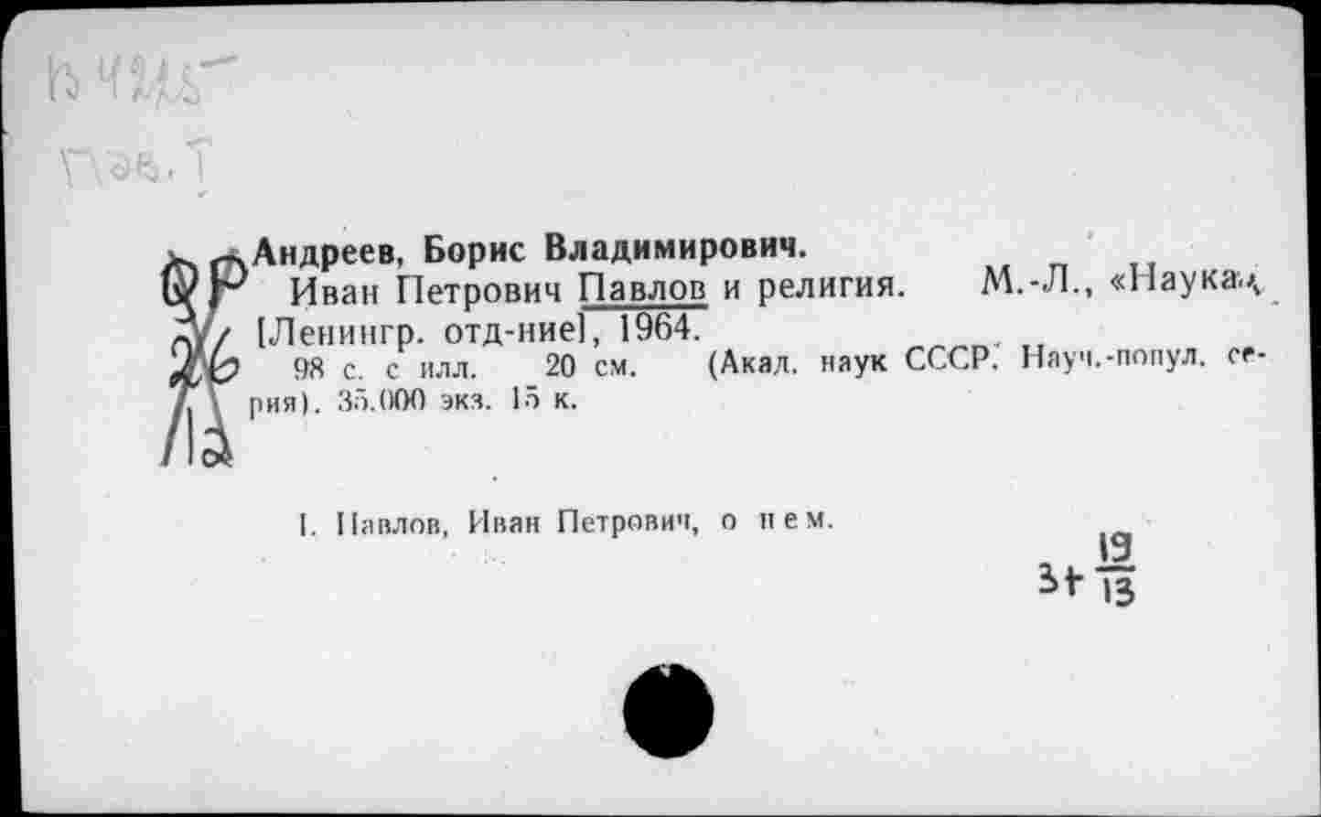 ﻿И) ИЩГ
✓	^Андреев, Борис Владимирович. Иван Петрович Павлов и религия. М.-Л., «Наукац [Леиингр. отд-ние], 1964. 2	98 с. с илл. 20 см. (Акал, наук СССР. Науч.-попул. се- рия). 35.000 экз. 15 к. 1. Павлов, Иван Петрович, о нем.